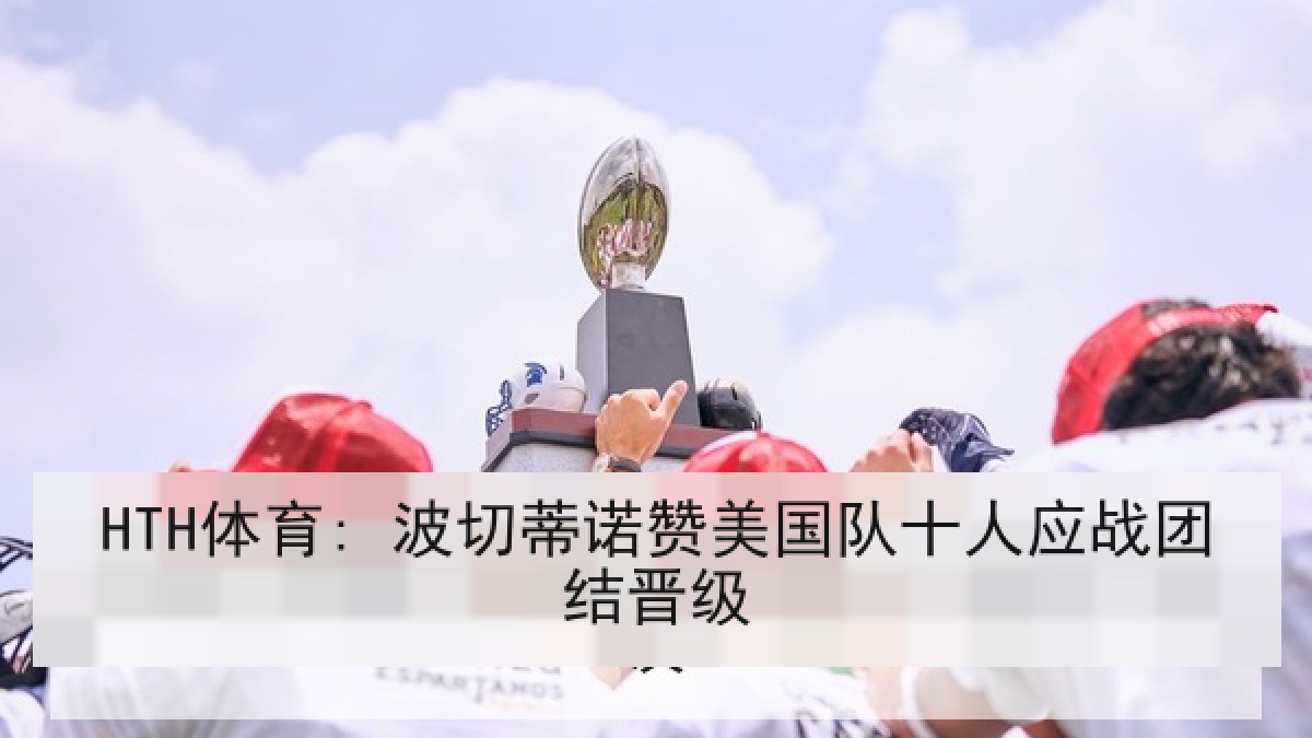 HTH体育: 波切蒂诺赞美国队十人应战团结晋级 HTH体育: 波切蒂诺赞美国队十人应战团结晋级