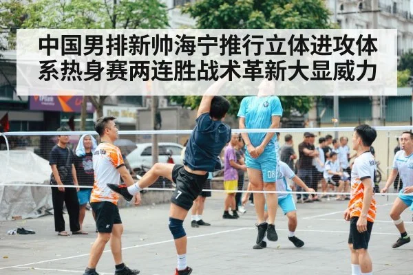 中国男排新帅海宁推行立体进攻体系热身赛两连胜战术革新大显威力