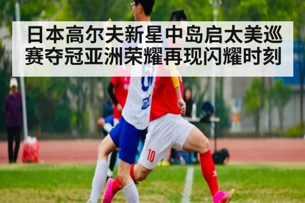 日本高尔夫新星中岛启太美巡赛夺冠亚洲荣耀再现闪耀时刻