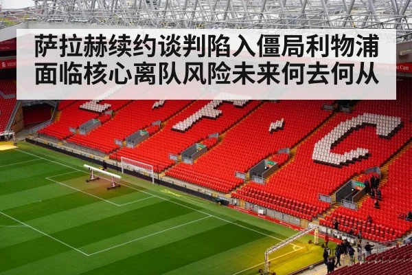 萨拉赫续约谈判陷入僵局利物浦面临核心离队风险未来何去何从